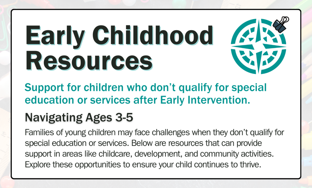 Families of young children may face challenges when they don’t qualify for special education or services. Below are resources that can provide support in areas like childcare, development, and community activities. Explore these opportunities to ensure your child continues to thrive.